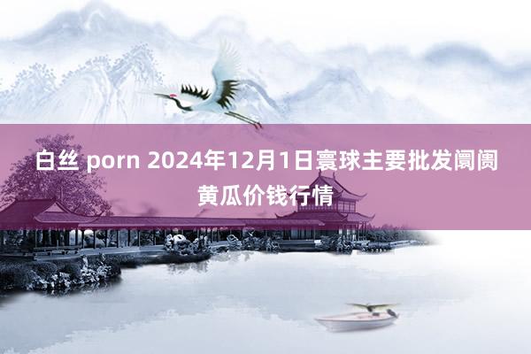 白丝 porn 2024年12月1日寰球主要批发阛阓黄瓜价钱行情