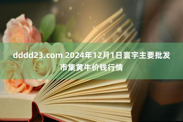 dddd23.com 2024年12月1日寰宇主要批发市集黄牛价钱行情