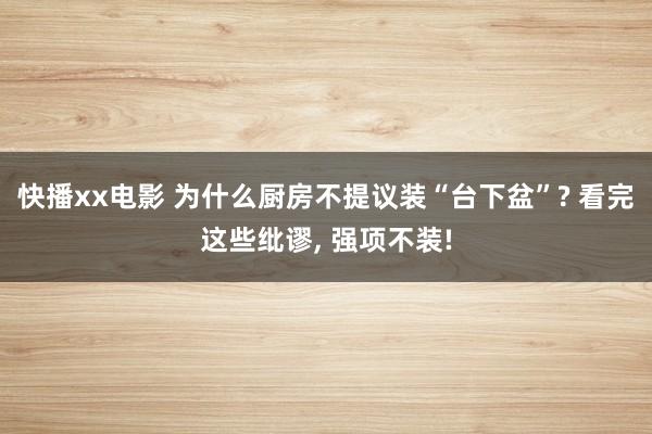 快播xx电影 为什么厨房不提议装“台下盆”? 看完这些纰谬， 强项不装!