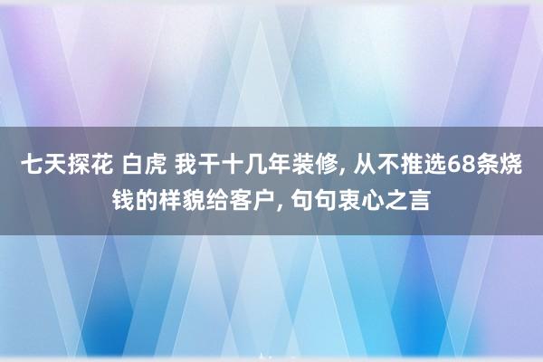 七天探花 白虎 我干十几年装修， 从不推选68条烧钱的样貌给客户， 句句衷心之言