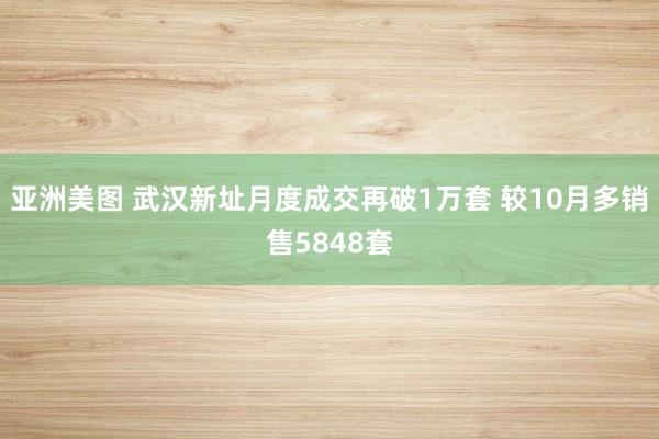 亚洲美图 武汉新址月度成交再破1万套 较10月多销售5848套