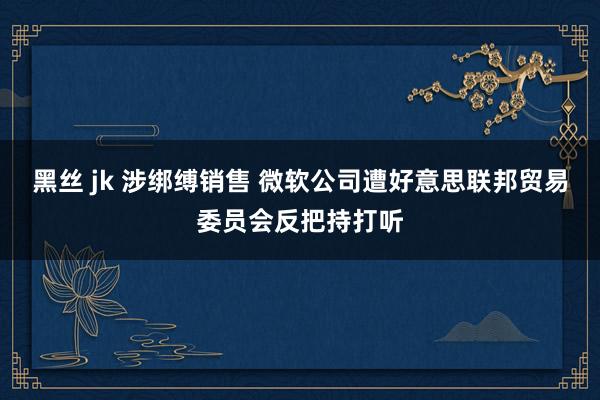 黑丝 jk 涉绑缚销售 微软公司遭好意思联邦贸易委员会反把持打听