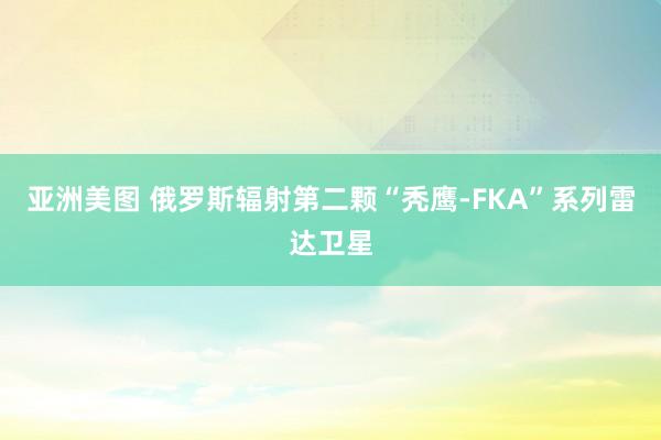 亚洲美图 俄罗斯辐射第二颗“秃鹰-FKA”系列雷达卫星