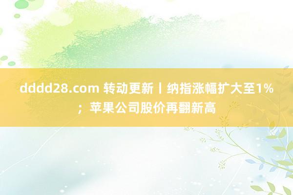 dddd28.com 转动更新丨纳指涨幅扩大至1%；苹果公司股价再翻新高