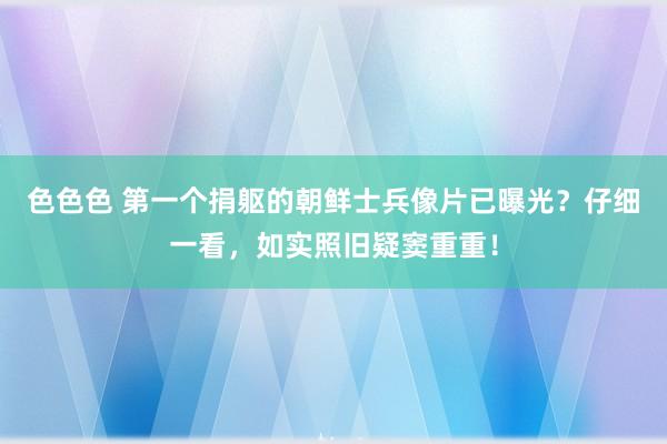 色色色 第一个捐躯的朝鲜士兵像片已曝光？仔细一看，如实照旧疑窦重重！