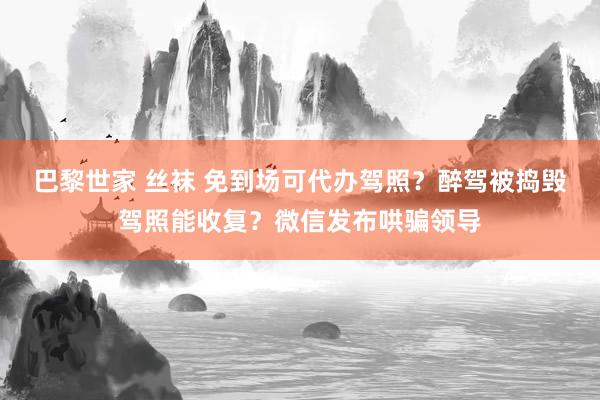 巴黎世家 丝袜 免到场可代办驾照？醉驾被捣毁驾照能收复？微信发布哄骗领导