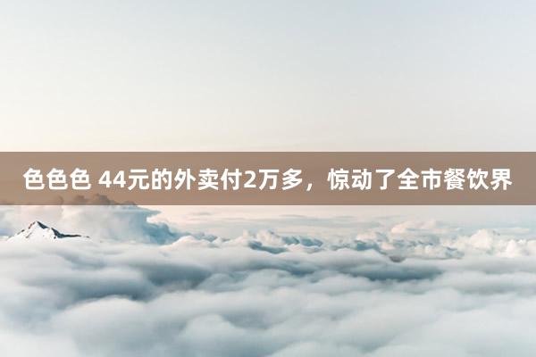 色色色 44元的外卖付2万多，惊动了全市餐饮界