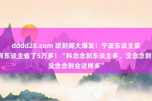 dddd28.com 顷刻间大爆发！宁波东谈主豪恣列队！有东谈主省了5万多！“料念念到东谈主多，没念念到会这样多”