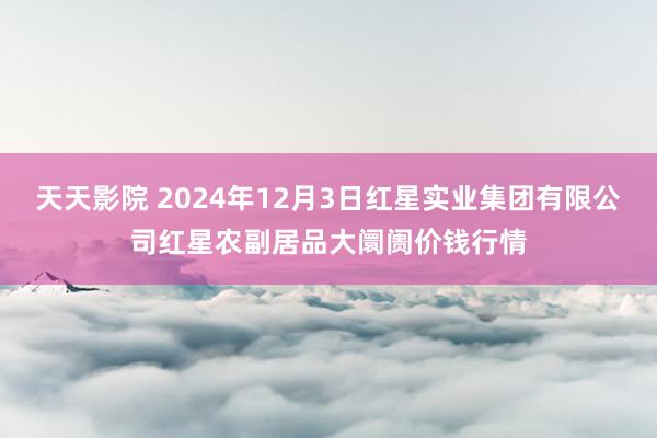 天天影院 2024年12月3日红星实业集团有限公司红星农副居品大阛阓价钱行情