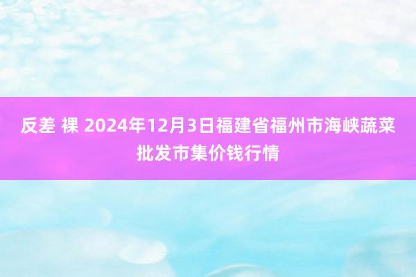 反差 裸 2024年12月3日福建省福州市海峡蔬菜批发市集价钱行情