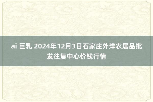 ai 巨乳 2024年12月3日石家庄外洋农居品批发往复中心价钱行情