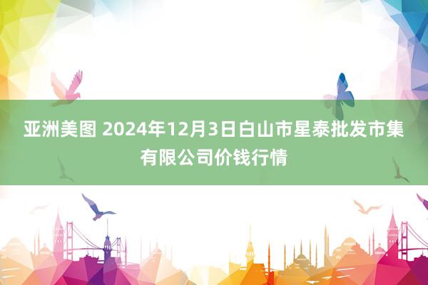 亚洲美图 2024年12月3日白山市星泰批发市集有限公司价钱行情