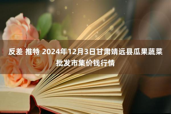 反差 推特 2024年12月3日甘肃靖远县瓜果蔬菜批发市集价钱行情