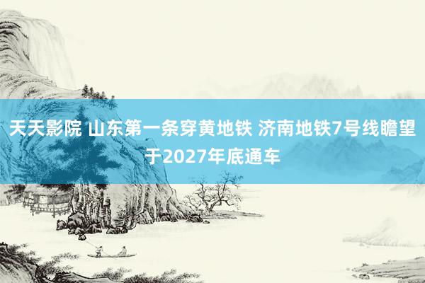 天天影院 山东第一条穿黄地铁 济南地铁7号线瞻望于2027年底通车