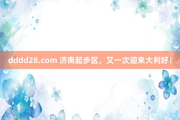 dddd28.com 济南起步区，又一次迎来大利好！