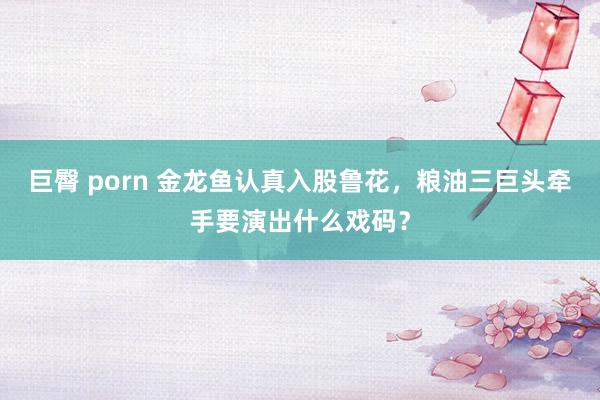 巨臀 porn 金龙鱼认真入股鲁花，粮油三巨头牵手要演出什么戏码？