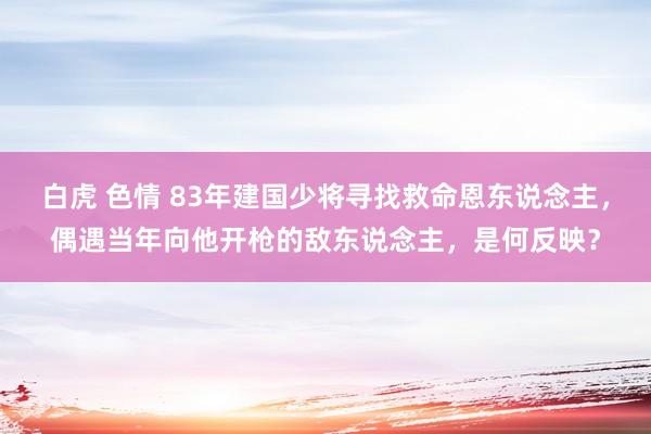 白虎 色情 83年建国少将寻找救命恩东说念主，偶遇当年向他开枪的敌东说念主，是何反映？