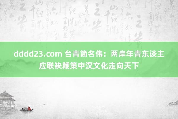 dddd23.com 台青简名伟：两岸年青东谈主应联袂鞭策中汉文化走向天下