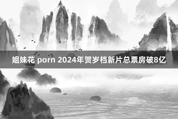 姐妹花 porn 2024年贺岁档新片总票房破8亿