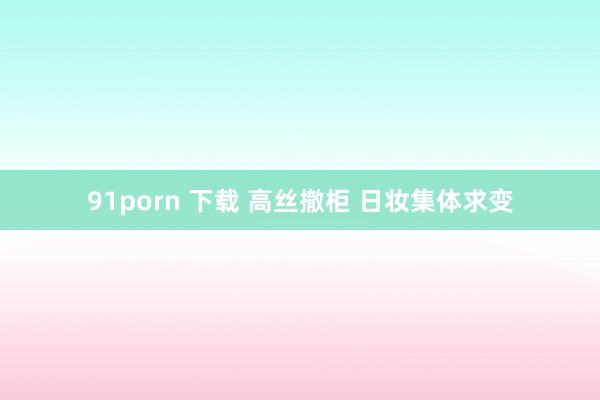 91porn 下载 高丝撤柜 日妆集体求变