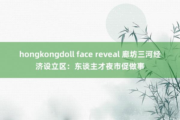 hongkongdoll face reveal 廊坊三河经济设立区：东谈主才夜市促做事