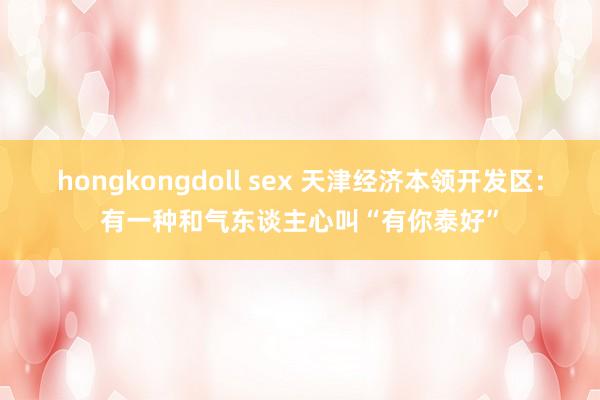 hongkongdoll sex 天津经济本领开发区：有一种和气东谈主心叫“有你泰好”