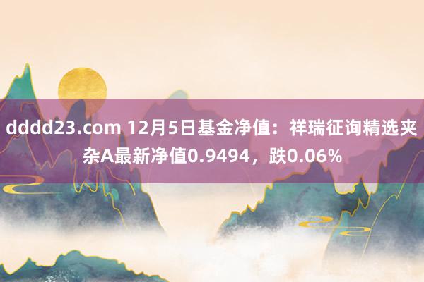 dddd23.com 12月5日基金净值：祥瑞征询精选夹杂A最新净值0.9494，跌0.06%