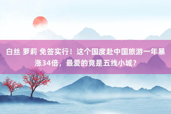 白丝 萝莉 免签实行！这个国度赴中国旅游一年暴涨34倍，最爱的竟是五线小城？