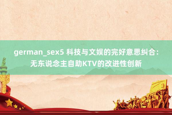 german_sex5 科技与文娱的完好意思纠合：无东说念主自助KTV的改进性创新