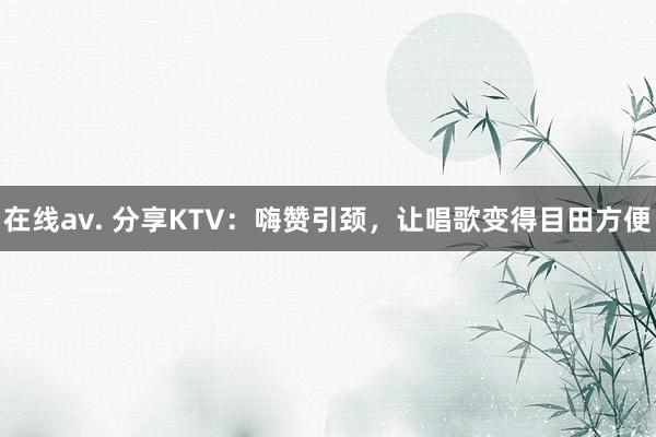 在线av. 分享KTV：嗨赞引颈，让唱歌变得目田方便