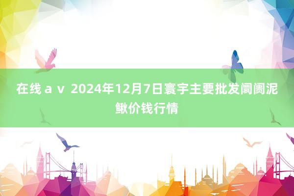 在线ａｖ 2024年12月7日寰宇主要批发阛阓泥鳅价钱行情