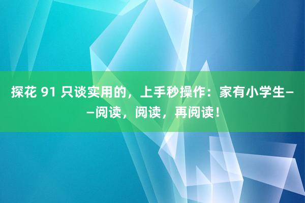 探花 91 只谈实用的，上手秒操作：家有小学生——阅读，阅读，再阅读！