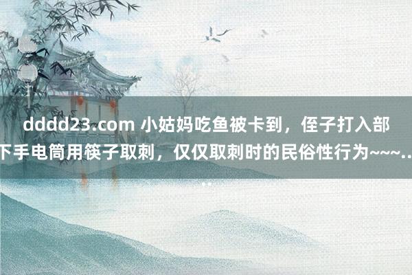 dddd23.com 小姑妈吃鱼被卡到，侄子打入部下手电筒用筷子取刺，仅仅取刺时的民俗性行为~~~...