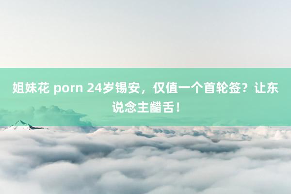 姐妹花 porn 24岁锡安，仅值一个首轮签？让东说念主齰舌！