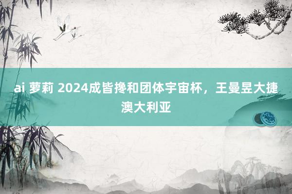 ai 萝莉 2024成皆搀和团体宇宙杯，王曼昱大捷澳大利亚