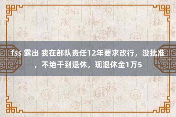 fss 露出 我在部队责任12年要求改行，没批准，不绝干到退休，现退休金1万5