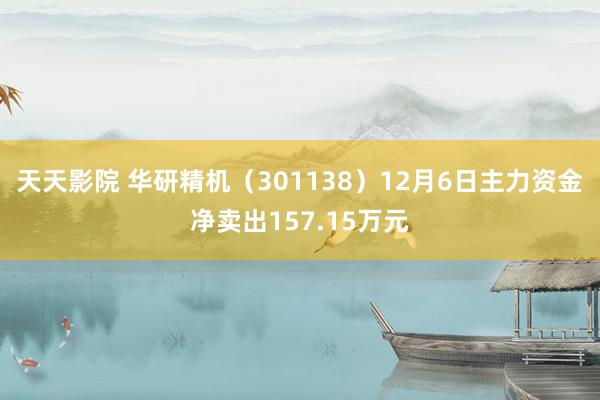 天天影院 华研精机（301138）12月6日主力资金净卖出157.15万元