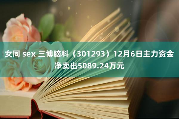 女同 sex 三博脑科（301293）12月6日主力资金净卖出5089.24万元