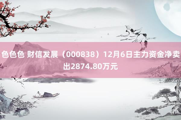 色色色 财信发展（000838）12月6日主力资金净卖出2874.80万元