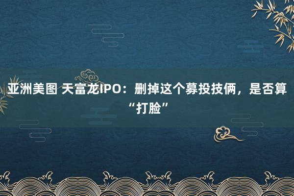 亚洲美图 天富龙IPO：删掉这个募投技俩，是否算“打脸”