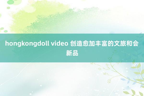 hongkongdoll video 创造愈加丰富的文旅和会新品