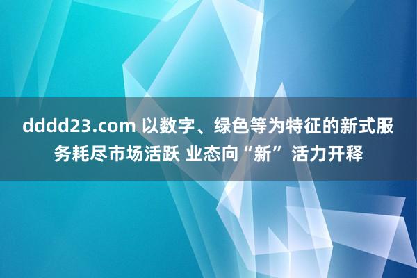 dddd23.com 以数字、绿色等为特征的新式服务耗尽市场活跃 业态向“新” 活力开释