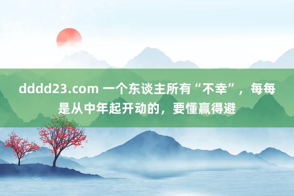 dddd23.com 一个东谈主所有“不幸”，每每是从中年起开动的，要懂赢得避