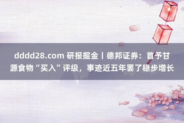 dddd28.com 研报掘金丨德邦证券：首予甘源食物“买入”评级，事迹近五年罢了稳步增长