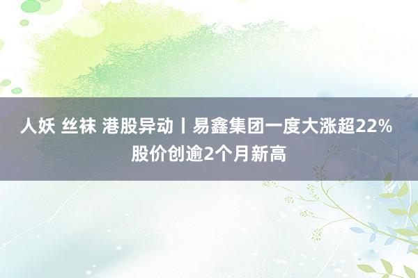 人妖 丝袜 港股异动丨易鑫集团一度大涨超22% 股价创逾2个月新高