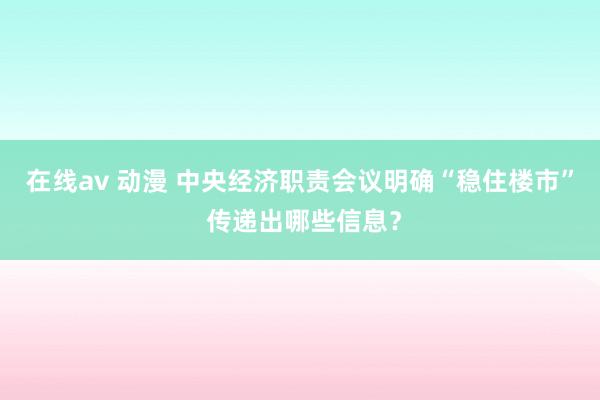 在线av 动漫 中央经济职责会议明确“稳住楼市” 传递出哪些信息？