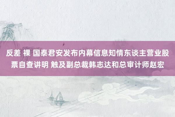 反差 裸 国泰君安发布内幕信息知情东谈主营业股票自查讲明 触及副总裁韩志达和总审计师赵宏