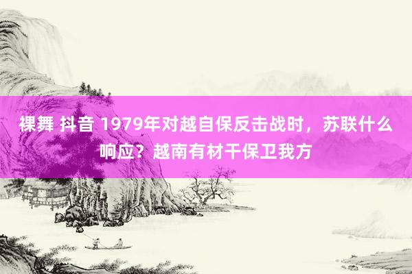 裸舞 抖音 1979年对越自保反击战时，苏联什么响应？越南有材干保卫我方