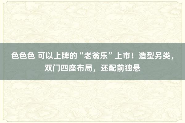 色色色 可以上牌的“老翁乐”上市！造型另类，双门四座布局，还配前独悬