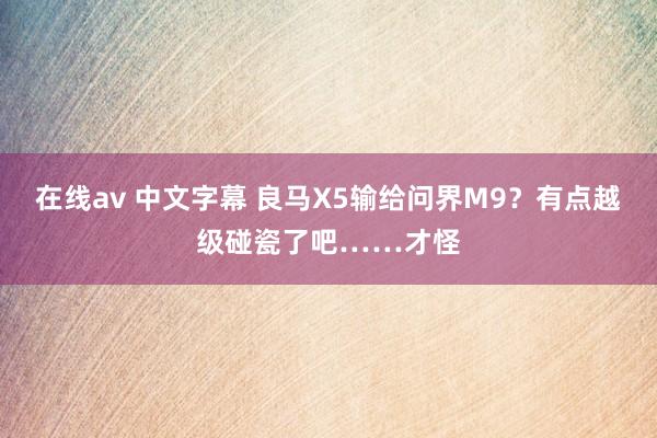 在线av 中文字幕 良马X5输给问界M9？有点越级碰瓷了吧……才怪